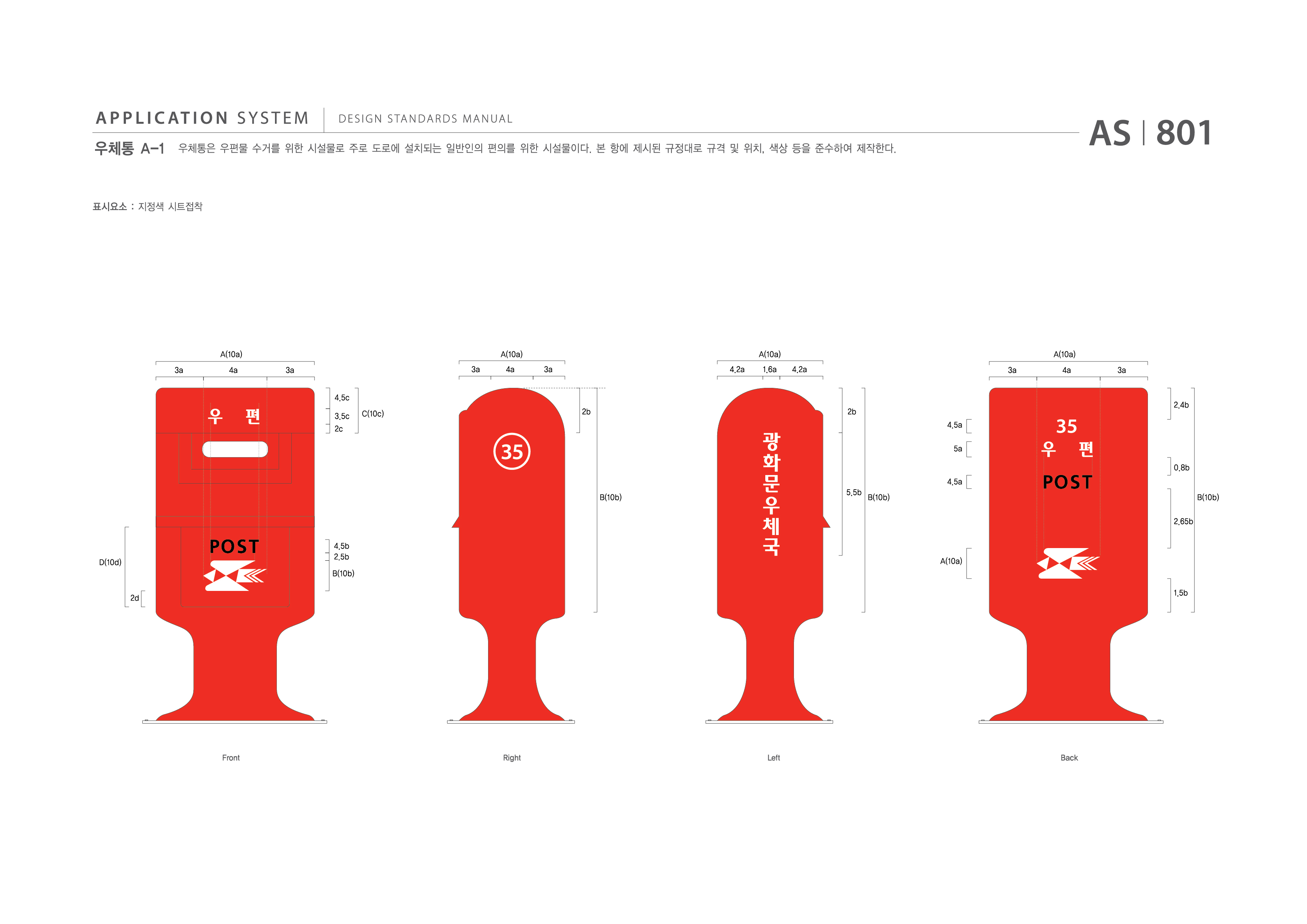 APPLICATION SYSTEM 우체통 A-1  DESIGN STANDARDS MANUAL  우체통은 우편물 수거를 위한 시설물로 주로 도로에 설치되는 일반인의 편의를 위한 시설물이다. 본 항에 제시된 규격 및 위치, 색상 등을 준수하여 제작한다. AS I 801 제작방법 : 지정색 시트접착  A(10a) A(10a) A(10a) A(10a) 3a 4a 3a 3a 4a 3a 4.2a 1.6a 4.2a 3a 4a 3a 4.5c 3.5c 2c C(10c) 2b 2b 2.4b 4.5a 5a 0.8b 4.5a 5.5b B(10b) B(10b) 2.65b D(10d) 2d 4.5b 2.5b B(10b) A(10a) 1.5b Front Right Left Back
